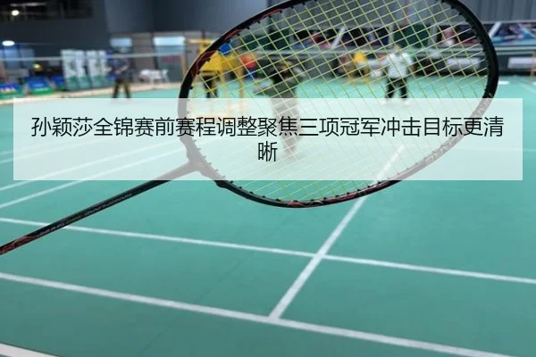 孙颖莎全锦赛前赛程调整聚焦三项冠军冲击目标更清晰