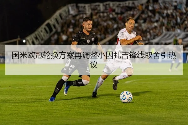 国米欧冠轮换方案再调整小因扎吉锋线取舍引热议
