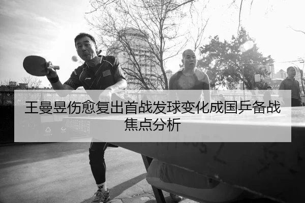 王曼昱伤愈复出首战发球变化成国乒备战焦点分析