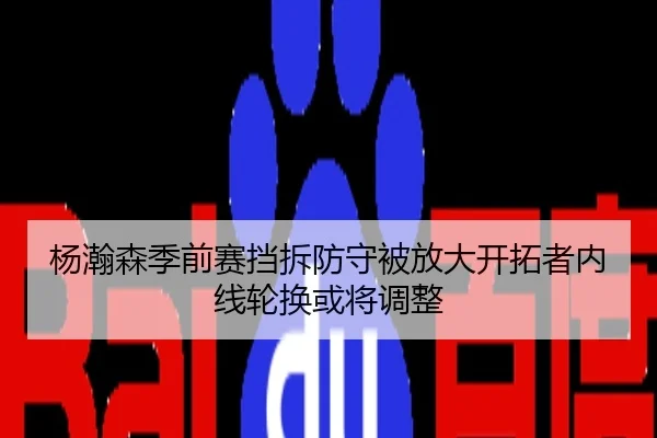 杨瀚森季前赛挡拆防守被放大开拓者内线轮换或将调整