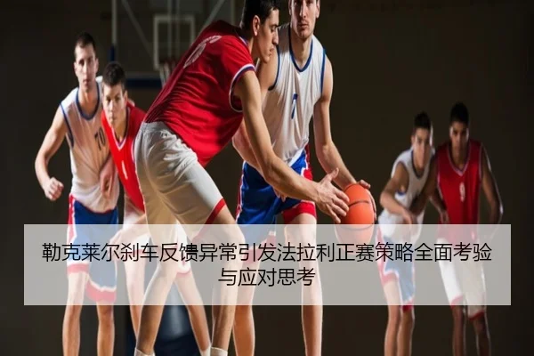 勒克莱尔刹车反馈异常引发法拉利正赛策略全面考验与应对思考