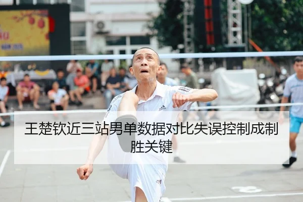 王楚钦近三站男单数据对比失误控制成制胜关键
