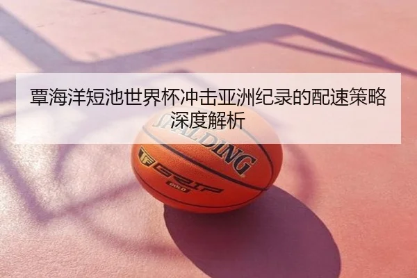 覃海洋短池世界杯冲击亚洲纪录的配速策略深度解析